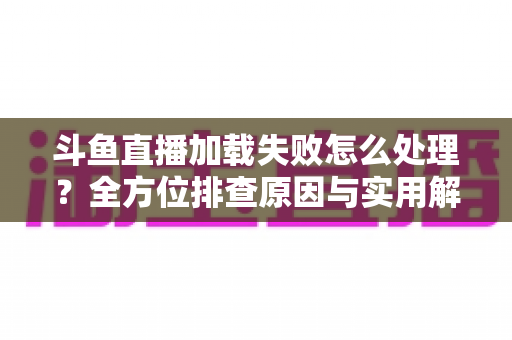 斗鱼直播加载失败怎么处理?全方位排查原因与实用解决技巧指南 斗鱼直播加载失败怎么处理?全方位排查原因与实用解决技巧指南