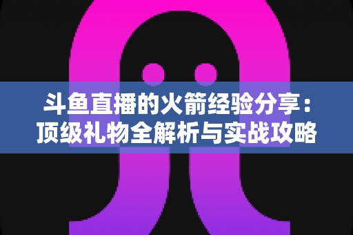 斗鱼直播的火箭经验分享：顶级礼物全解析与实战攻略指南