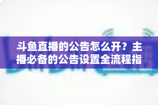 斗鱼直播的公告怎么开?主播必备的公告设置全流程指南 斗鱼直播的公告怎么开?主播必备的公告设置全流程指南