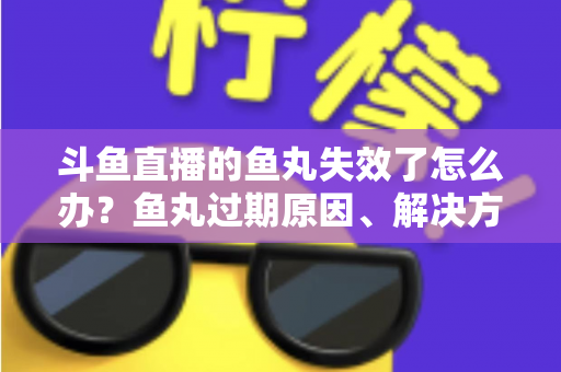 斗鱼直播的鱼丸失效了怎么办？鱼丸过期原因、解决方法与预防全指南