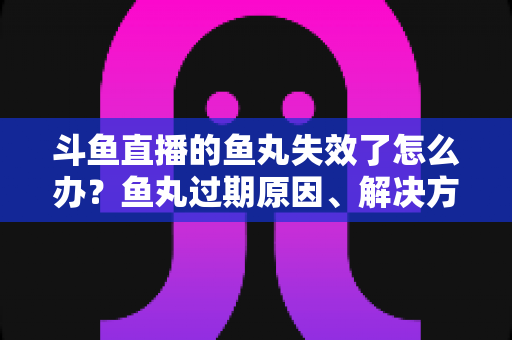 斗鱼直播的鱼丸失效了怎么办？鱼丸过期原因、解决方法与预防全指南