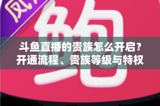 斗鱼直播的贵族怎么开启?开通流程、贵族等级与特权全攻略 斗鱼直播的贵族怎么开启?开通流程、贵族等级与特权全攻略