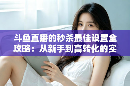 斗鱼直播的秒杀最佳设置全攻略:从新手到高转化的实战指南 斗鱼直播的秒杀最佳设置全攻略:从新手到高转化的实战指南