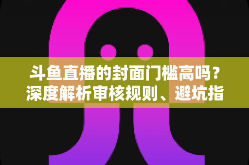 斗鱼直播的封面门槛高吗?深度解析审核规则、避坑指南与爆款封面制作技巧 斗鱼直播的封面门槛高吗?深度解析审核规则、避坑指南与爆款封面制作技巧
