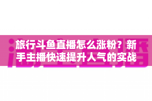 旅行斗鱼直播怎么涨粉？新手主播快速提升人气的实战指南