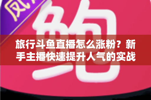 旅行斗鱼直播怎么涨粉？新手主播快速提升人气的实战指南