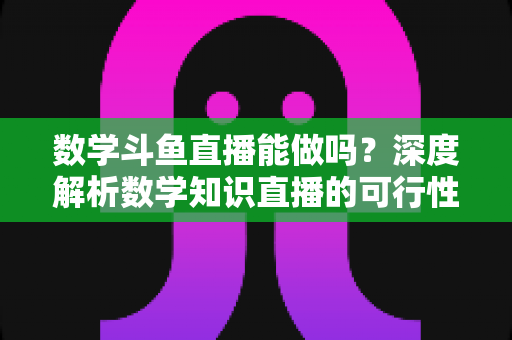 数学斗鱼直播能做吗？深度解析数学知识直播的可行性、实战玩法与变现路径