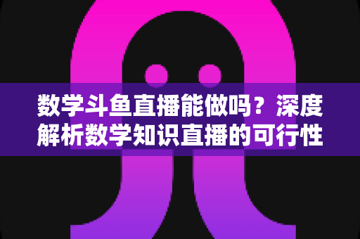 数学斗鱼直播能做吗？深度解析数学知识直播的可行性、实战玩法与变现路径
