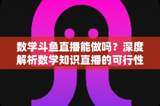 数学斗鱼直播能做吗？深度解析数学知识直播的可行性、实战玩法与变现路径