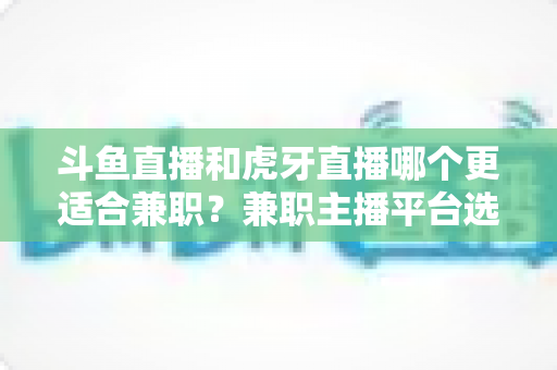 斗鱼直播和虎牙直播哪个更适合兼职?兼职主播平台选择深度解析 斗鱼直播和虎牙直播哪个更适合兼职?兼职主播平台选择深度解析