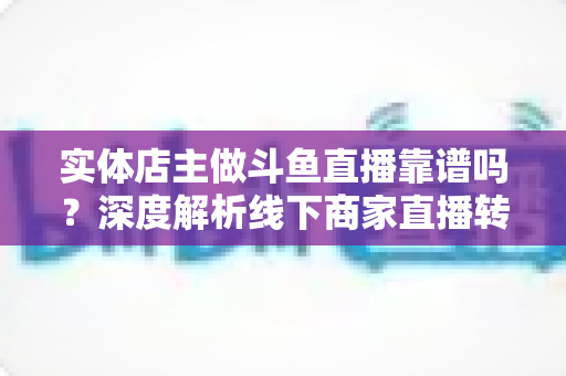 实体店主做斗鱼直播靠谱吗?深度解析线下商家直播转型的真实前景、实操方法与避坑指南 实体店主做斗鱼直播靠谱吗?深度解析线下商家直播转型的真实前景、实操方法与避坑指南