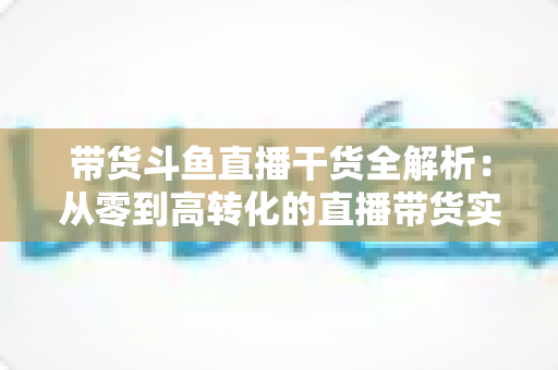 带货斗鱼直播干货全解析:从零到高转化的直播带货实战指南 带货斗鱼直播干货全解析:从零到高转化的直播带货实战指南