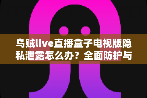 乌贼live直播盒子电视版隐私泄露怎么办？全面防护与应急处理指南