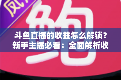 斗鱼直播的收益怎么解锁？新手主播必看：全面解析收益解锁流程与赚钱技巧