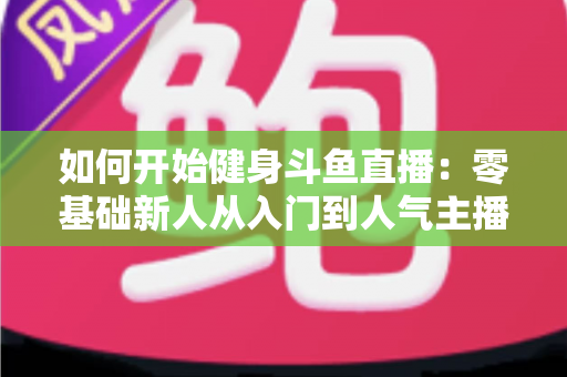 如何开始健身斗鱼直播：零基础新人从入门到人气主播的全方位实战指南