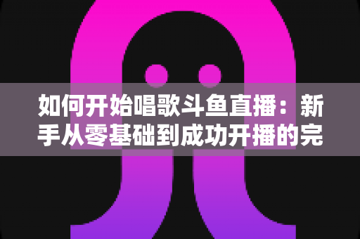 如何开始唱歌斗鱼直播：新手从零基础到成功开播的完整实战指南