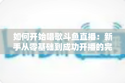 如何开始唱歌斗鱼直播：新手从零基础到成功开播的完整实战指南