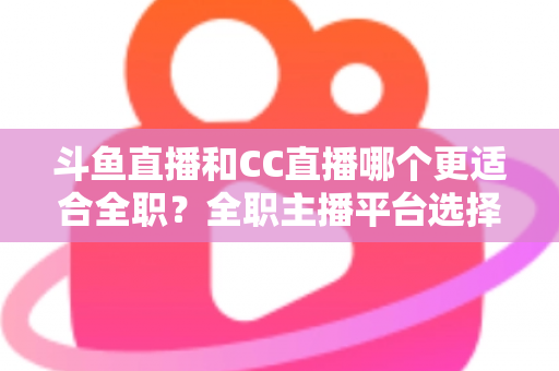斗鱼直播和CC直播哪个更适合全职？全职主播平台选择全维度深度对比指南