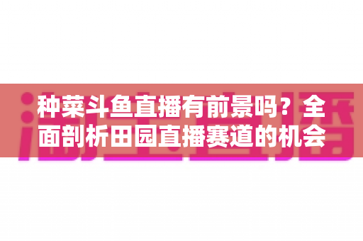 种菜斗鱼直播有前景吗?全面剖析田园直播赛道的机会、挑战与变现路径 种菜斗鱼直播有前景吗?全面剖析田园直播赛道的机会、挑战与变现路径