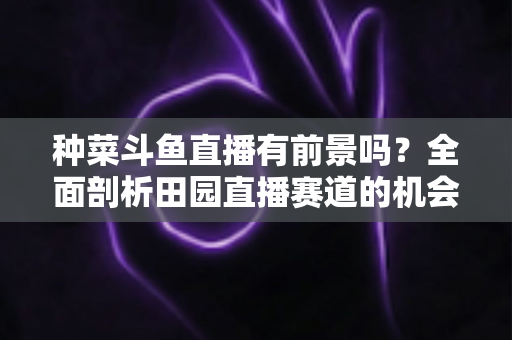 种菜斗鱼直播有前景吗?全面剖析田园直播赛道的机会、挑战与变现路径 种菜斗鱼直播有前景吗?全面剖析田园直播赛道的机会、挑战与变现路径