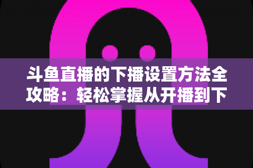 斗鱼直播的下播设置方法全攻略：轻松掌握从开播到下播的完整操作流程
