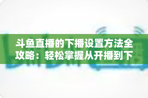 斗鱼直播的下播设置方法全攻略：轻松掌握从开播到下播的完整操作流程