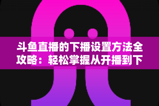 斗鱼直播的下播设置方法全攻略：轻松掌握从开播到下播的完整操作流程