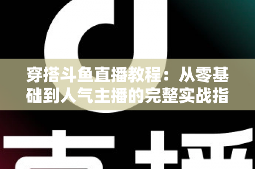 穿搭斗鱼直播教程:从零基础到人气主播的完整实战指南 穿搭斗鱼直播教程:从零基础到人气主播的完整实战指南