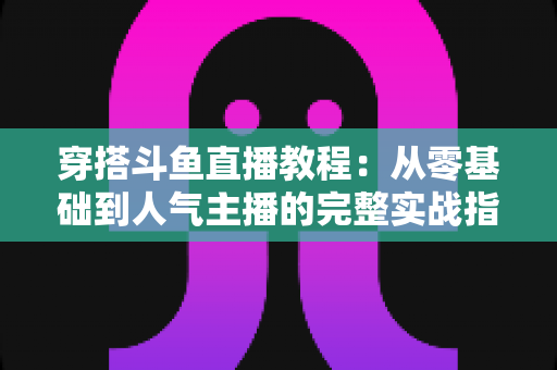 穿搭斗鱼直播教程:从零基础到人气主播的完整实战指南 穿搭斗鱼直播教程:从零基础到人气主播的完整实战指南