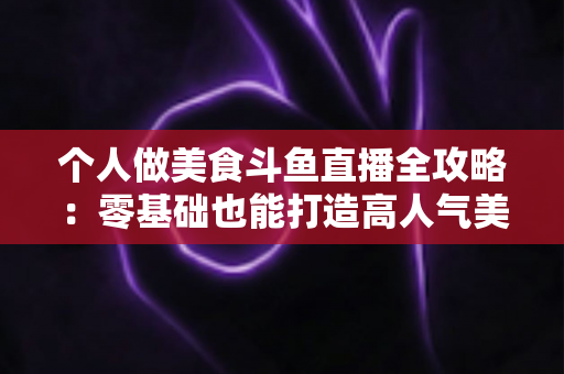 个人做美食斗鱼直播全攻略：零基础也能打造高人气美食直播间的实战指南