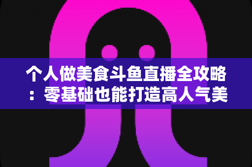 个人做美食斗鱼直播全攻略：零基础也能打造高人气美食直播间的实战指南