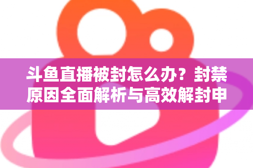 斗鱼直播被封怎么办？封禁原因全面解析与高效解封申诉实操指南