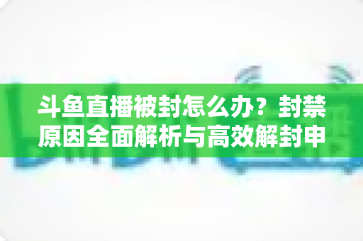 斗鱼直播被封怎么办？封禁原因全面解析与高效解封申诉实操指南