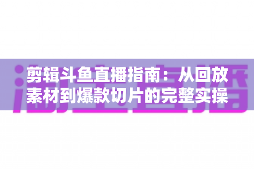 剪辑斗鱼直播指南:从回放素材到爆款切片的完整实操教程 剪辑斗鱼直播指南:从回放素材到爆款切片的完整实操教程