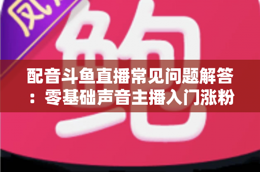 配音斗鱼直播常见问题解答:零基础声音主播入门涨粉与变现一站式指南 配音斗鱼直播常见问题解答:零基础声音主播入门涨粉与变现一站式指南