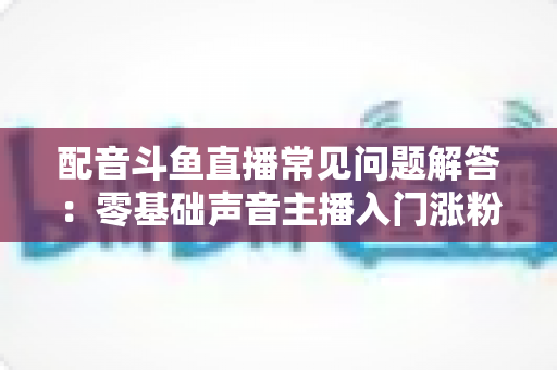 配音斗鱼直播常见问题解答:零基础声音主播入门涨粉与变现一站式指南 配音斗鱼直播常见问题解答:零基础声音主播入门涨粉与变现一站式指南