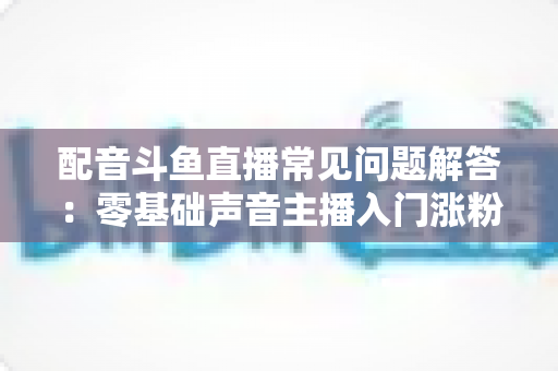 配音斗鱼直播常见问题解答:零基础声音主播入门涨粉与变现一站式指南 配音斗鱼直播常见问题解答:零基础声音主播入门涨粉与变现一站式指南