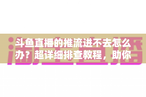 斗鱼直播的推流进不去怎么办?超详细排查教程,助你快速恢复直播 斗鱼直播的推流进不去怎么办?超详细排查教程,助你快速恢复直播