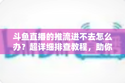 斗鱼直播的推流进不去怎么办?超详细排查教程,助你快速恢复直播 斗鱼直播的推流进不去怎么办?超详细排查教程,助你快速恢复直播