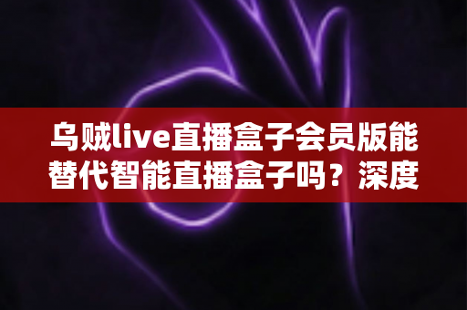 乌贼live直播盒子会员版能替代智能直播盒子吗?深度功能对比与选购决策全指南 乌贼live直播盒子会员版能替代智能直播盒子吗?深度功能对比与选购决策全指南