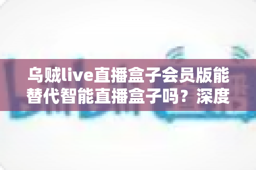 乌贼live直播盒子会员版能替代智能直播盒子吗？深度功能对比与选购决策全指南