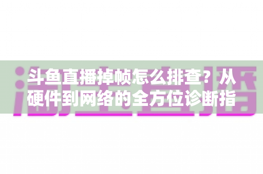 斗鱼直播掉帧怎么排查？从硬件到网络的全方位诊断指南