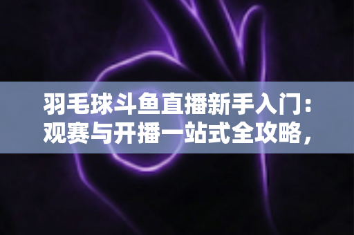 羽毛球斗鱼直播新手入门：观赛与开播一站式全攻略，快速从小白进阶资深球迷