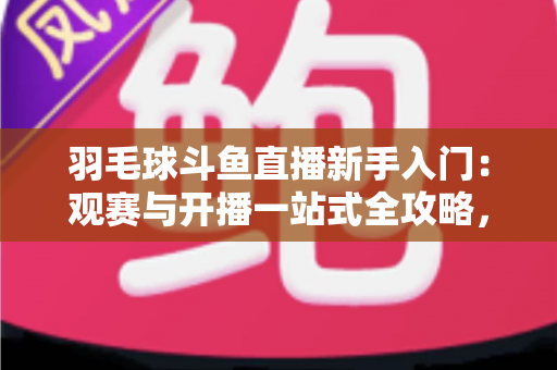 羽毛球斗鱼直播新手入门：观赛与开播一站式全攻略，快速从小白进阶资深球迷