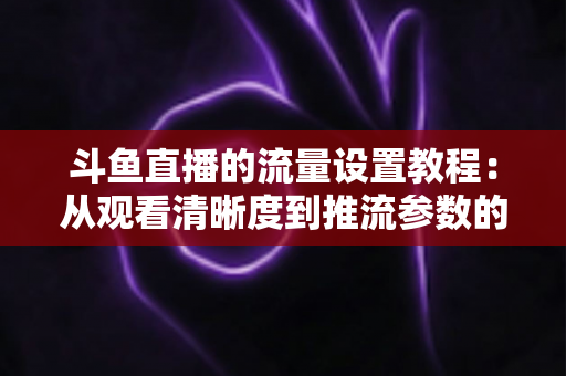 斗鱼直播的流量设置教程:从观看清晰度到推流参数的省流全攻略 斗鱼直播的流量设置教程:从观看清晰度到推流参数的省流全攻略