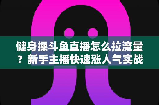 健身操斗鱼直播怎么拉流量?新手主播快速涨人气实战指南 健身操斗鱼直播怎么拉流量?新手主播快速涨人气实战指南