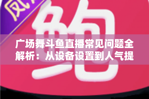 广场舞斗鱼直播常见问题全解析：从设备设置到人气提升的新手开播一站式指南