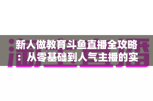 新人做教育斗鱼直播全攻略:从零基础到人气主播的实战指南 新人做教育斗鱼直播全攻略:从零基础到人气主播的实战指南