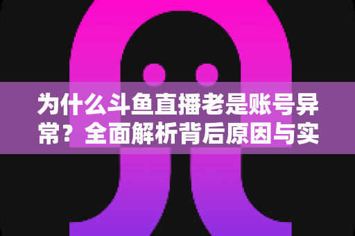 为什么斗鱼直播老是账号异常?全面解析背后原因与实用解决指南 为什么斗鱼直播老是账号异常?全面解析背后原因与实用解决指南