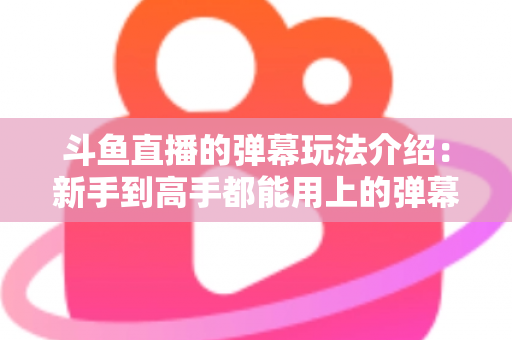 斗鱼直播的弹幕玩法介绍:新手到高手都能用上的弹幕互动全攻略 斗鱼直播的弹幕玩法介绍:新手到高手都能用上的弹幕互动全攻略